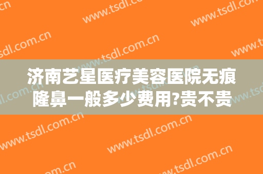 济南艺星医疗美容医院无痕隆鼻一般多少费用?贵不贵?(艺星隆鼻多少钱)