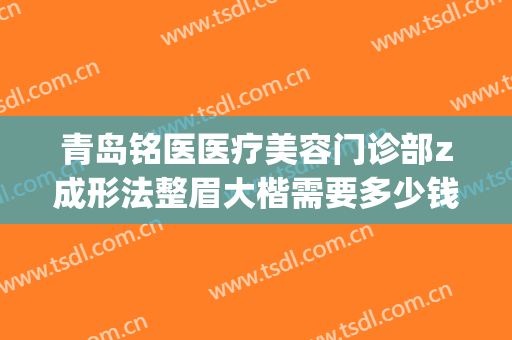 青岛铭医医疗美容门诊部z成形法整眉大楷需要多少钱?可靠吗?(铭医整形瘦脸针多少钱)