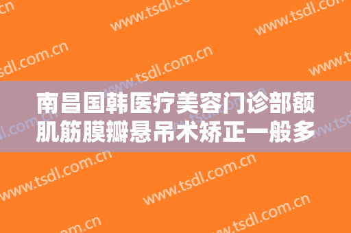 南昌国韩医疗美容门诊部额肌筋膜瓣悬吊术矫正一般多少钱?需要多久恢复?