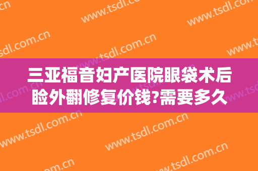 三亚福音妇产医院眼袋术后睑外翻修复价钱?需要多久恢复?(做了眼袋外翻多久出能修复)