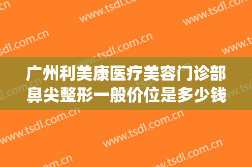 广州利美康医疗美容门诊部鼻尖整形一般价位是多少钱?好不好?(医院眼部整形多少钱能询广州美来)