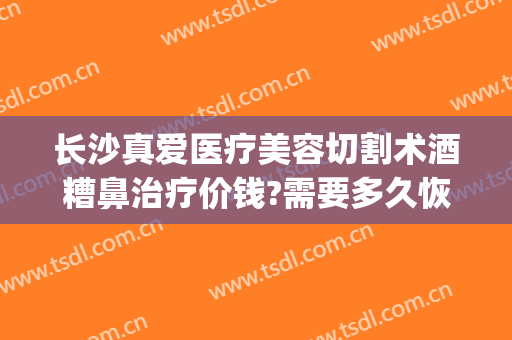 长沙真爱医疗美容切割术酒糟鼻治疗价钱?需要多久恢复?(长沙治疗酒糟鼻医院)