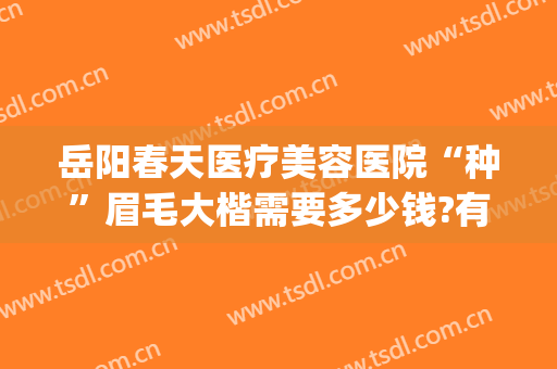 岳阳春天医疗美容医院“种”眉毛大楷需要多少钱?有哪些优势?(岳阳春天医疗美容医院电话)