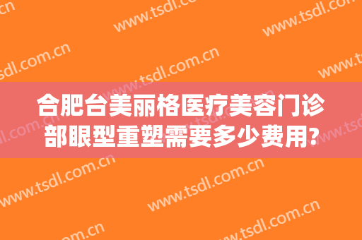 合肥台美丽格医疗美容门诊部眼型重塑需要多少费用?效果怎么样?(合肥台美丽格医院怎么样)