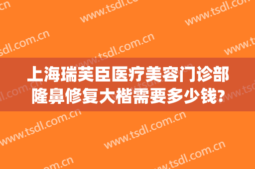上海瑞芙臣医疗美容门诊部隆鼻修复大楷需要多少钱?靠谱吗?(瑞芙臣美容院电话)