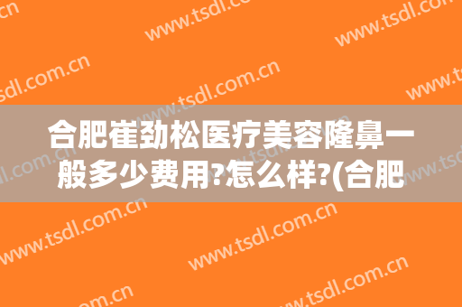合肥崔劲松医疗美容隆鼻一般多少费用?怎么样?(合肥隆鼻好的医生)