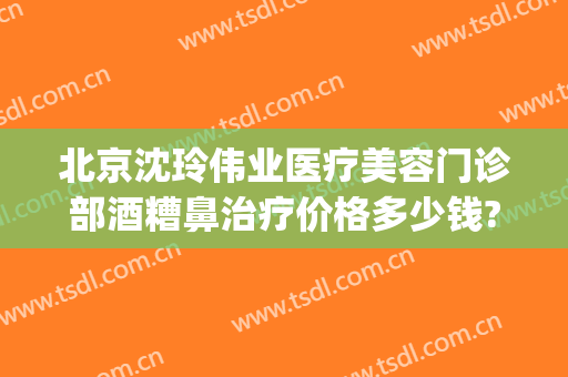 北京沈玲伟业医疗美容门诊部酒糟鼻治疗价格多少钱?贵不贵?(沈玲伟业医疗美容怎么样)