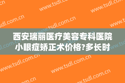 西安瑞丽医疗美容专科医院小眼症矫正术价格?多长时间恢复?(西安瑞亚医疗整形医院)