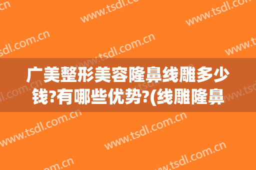 广美整形美容隆鼻线雕多少钱?有哪些优势?(线雕隆鼻大概多少钱)