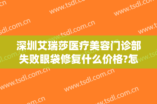 深圳艾瑞莎医疗美容门诊部失败眼袋修复什么价格?怎么样?(艾瑞莎医学美容医院)