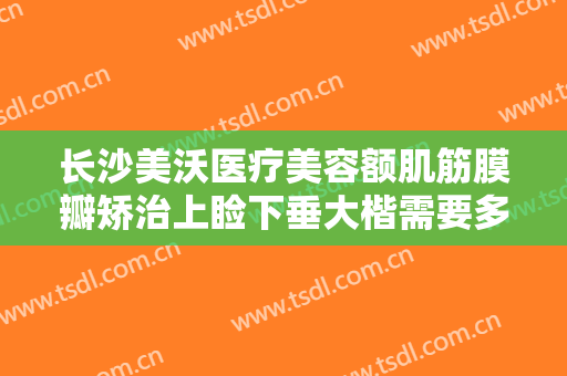 长沙美沃医疗美容额肌筋膜瓣矫治上睑下垂大楷需要多少费用?靠谱吗?