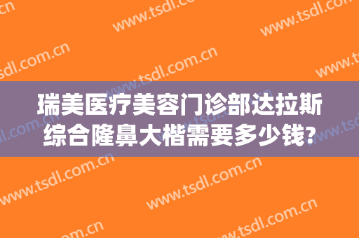 瑞美医疗美容门诊部达拉斯综合隆鼻大楷需要多少钱?可靠吗?(瑞美整形医院)