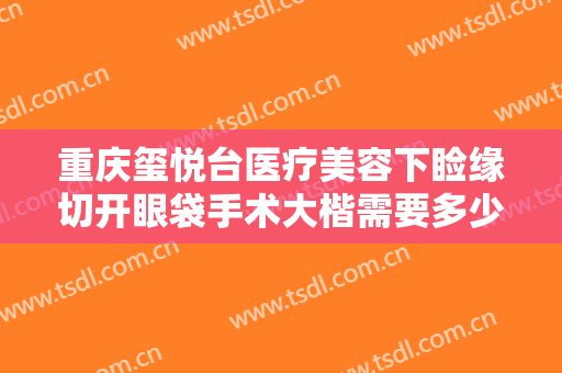 重庆玺悦台医疗美容下睑缘切开眼袋手术大楷需要多少费用?有哪些优势?
