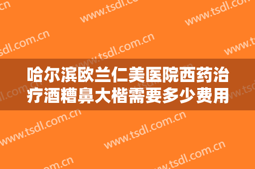 哈尔滨欧兰仁美医院西药治疗酒糟鼻大楷需要多少费用?需要多久恢复?