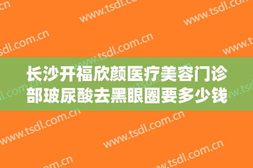 长沙开福欣颜医疗美容门诊部玻尿酸去黑眼圈要多少钱?怎么样?(长沙欣颜医疗整形医院)