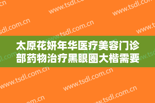 太原花妍年华医疗美容门诊部药物治疗黑眼圈大楷需要多少钱?贵不贵?
