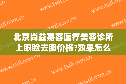 北京尚益嘉容医疗美容诊所上眼睑去脂价格?效果怎么样?(北京尚益嘉容医疗美容诊所官网)