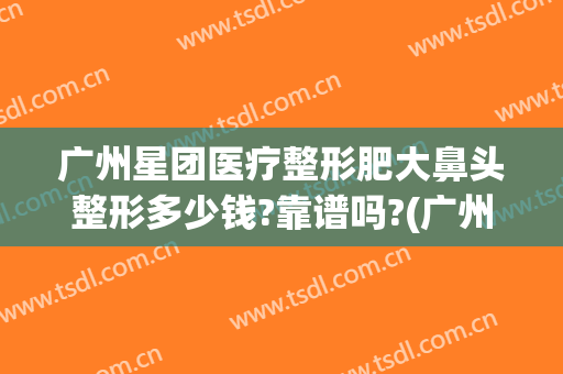 广州星团医疗整形肥大鼻头整形多少钱?靠谱吗?(广州星团医疗美容)