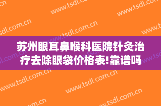 苏州眼耳鼻喉科医院针灸治疗去除眼袋价格表!靠谱吗?(苏州市祛眼袋医院是哪家)