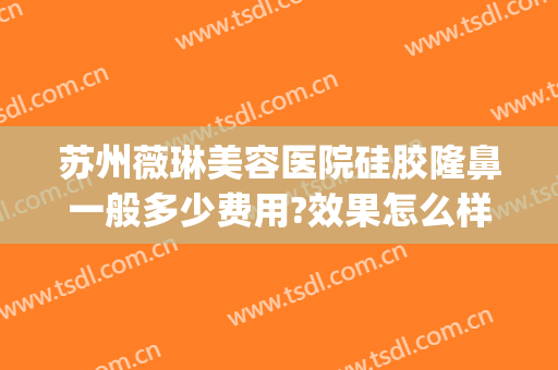 苏州薇琳美容医院硅胶隆鼻一般多少费用?效果怎么样?(苏州薇琳整形医院医生)