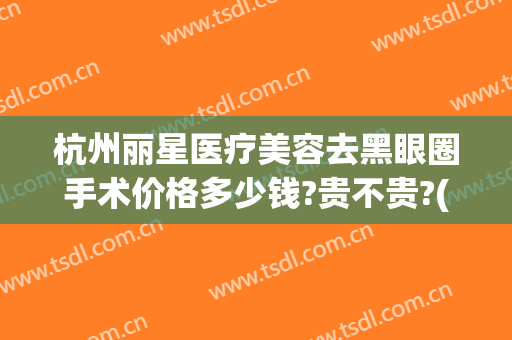 杭州丽星医疗美容去黑眼圈手术价格多少钱?贵不贵?(杭州丽星医疗美容去黑眼圈手术价格多少钱?贵不贵呀)