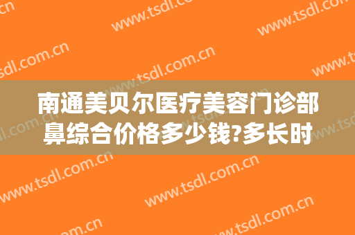 南通美贝尔医疗美容门诊部鼻综合价格多少钱?多长时间恢复?(南京美贝尔医疗美容医院电话多少)
