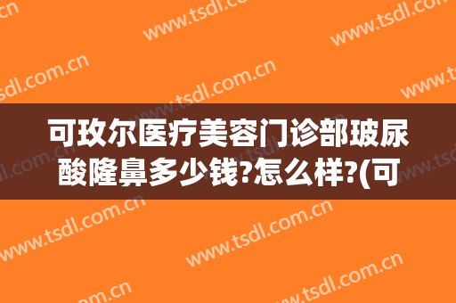 可玫尔医疗美容门诊部玻尿酸隆鼻多少钱?怎么样?(可玫尔医疗美容医院)