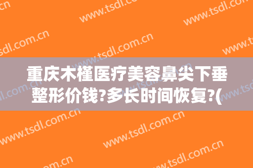 重庆木槿医疗美容鼻尖下垂整形价钱?多长时间恢复?(重庆木槿医疗美容医院)