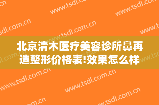 北京清木医疗美容诊所鼻再造整形价格表!效果怎么样?(北京清木医疗美容医院地址)