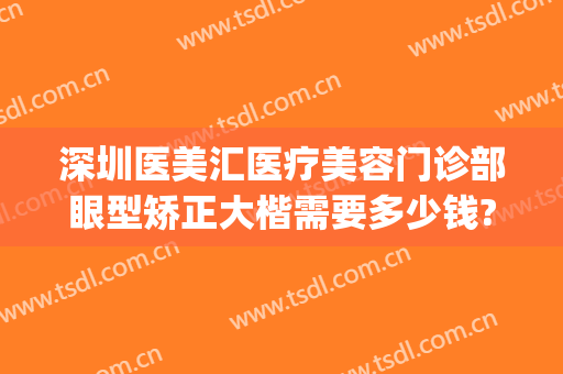 深圳医美汇医疗美容门诊部眼型矫正大楷需要多少钱?贵不贵?(深圳医美汇整形医院)