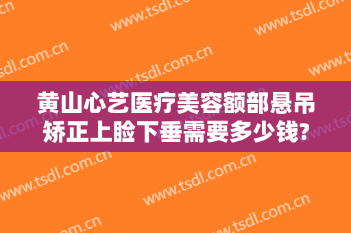 黄山心艺医疗美容额部悬吊矫正上睑下垂需要多少钱?靠谱吗?
