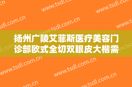 扬州广陵艾菲斯医疗美容门诊部欧式全切双眼皮大楷需要多少费用?效果怎么样?
