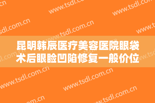 昆明韩辰医疗美容医院眼袋术后眼睑凹陷修复一般价位是多少费用?需要多久恢复?