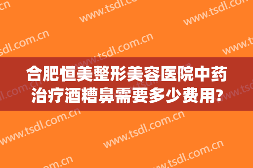 合肥恒美整形美容医院中药治疗酒糟鼻需要多少费用?怎么样?(酒糟鼻整形多少钱)
