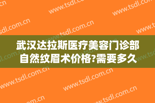 武汉达拉斯医疗美容门诊部自然纹眉术价格?需要多久恢复?(达拉斯医美整形)