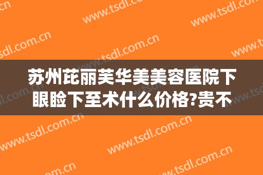 苏州芘丽芙华美美容医院下眼睑下至术什么价格?贵不贵?(苏州芘丽芙美容医院地址)