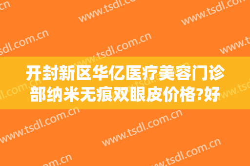 开封新区华亿医疗美容门诊部纳米无痕双眼皮价格?好不好?(开封华亿整形美容医院)