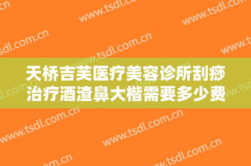 天桥吉芙医疗美容诊所刮痧治疗酒渣鼻大楷需要多少费用?好不好?