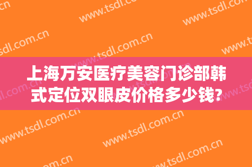 上海万安医疗美容门诊部韩式定位双眼皮价格多少钱?需要多久恢复?(韩式无痕定位双眼皮)