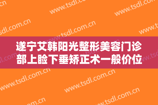 遂宁艾韩阳光整形美容门诊部上睑下垂矫正术一般价位是多少费用?有哪些优势?