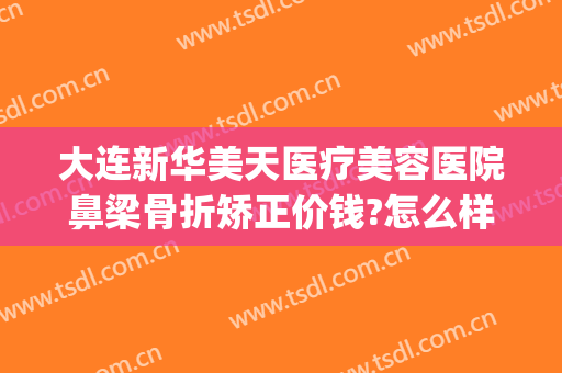 大连新华美天医疗美容医院鼻梁骨折矫正价钱?怎么样?(新医美整形医院)