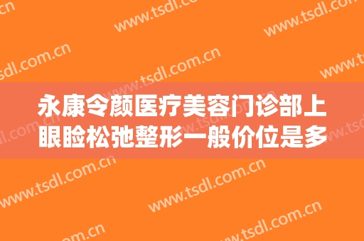 永康令颜医疗美容门诊部上眼睑松弛整形一般价位是多少钱?贵不贵?(永康令颜医疗美容医院)