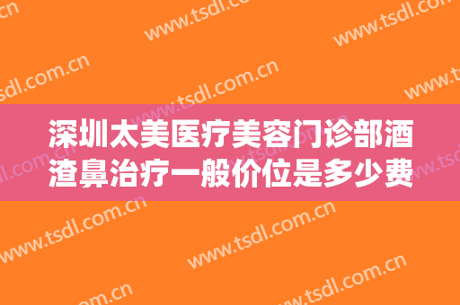 深圳太美医疗美容门诊部酒渣鼻治疗一般价位是多少费用?贵不贵?(深圳治疗酒糟鼻)