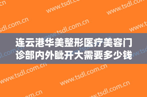 连云港华美整形医疗美容门诊部内外眦开大需要多少钱?靠谱吗?(连云港华美整形怎么样好吗)