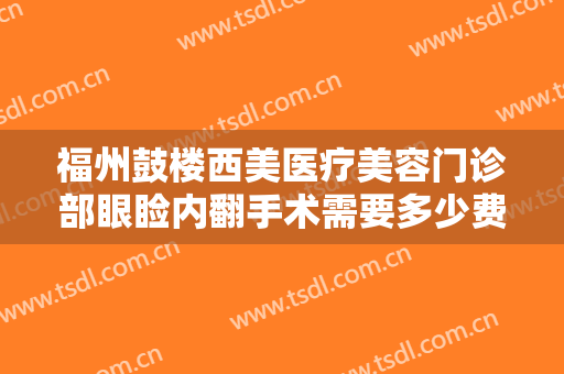 福州鼓楼西美医疗美容门诊部眼睑内翻手术需要多少费用?有哪些优势?