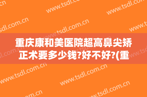 重庆康和美医院超高鼻尖矫正术要多少钱?好不好?(重庆正畸比较好的医院)