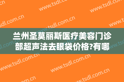兰州圣莫丽斯医疗美容门诊部超声法去眼袋价格?有哪些优势?(兰州去除眼袋手术哪个医院好)