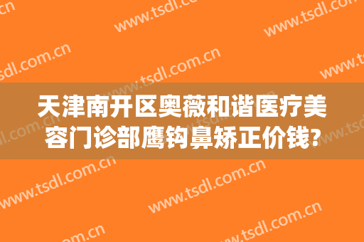天津南开区奥薇和谐医疗美容门诊部鹰钩鼻矫正价钱?好不好?(天津南开区奥薇和谐医疗美容官网)