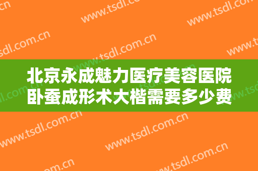 北京永成魅力医疗美容医院卧蚕成形术大楷需要多少费用?有哪些优势?