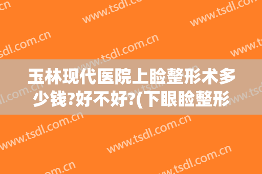 玉林现代医院上睑整形术多少钱?好不好?(下眼睑整形手术多少钱)
